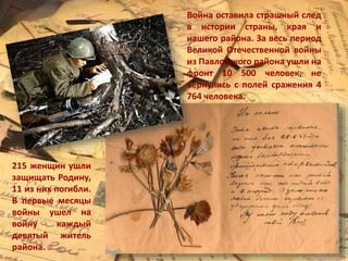 Война оставила страшный след
в истории страны, края и
нашего района. За весь период
Великой Отечественной войны
из Павловского района ушли на
фронт 10 500 человек, не
вернулись с полей сражения 4
764 человека.
215 женщин ушли
защищать Родину,
11 из них погибли.
В первые месяцы
войны ушел на
войну каждый
девятый житель
района.
 