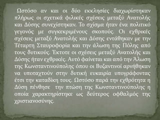 Ωστόσο αν και οι δύο εκκλησίες διαχωρίστηκαν
πλήρως οι σχετικά φιλικές σχέσεις μεταξύ Ανατολής
και Δύσης συνεχίστηκαν. Το σχίσμα ήταν ένα πολιτικό
γεγονός με συγκεκριμένους σκοπούς. Οι εχθρικές
σχέσεις μεταξύ Ανατολής και Δύσης εντάθηκαν με την
Τέταρτη Σταυροφορία και την άλωση της Πόλης από
τους δυτικούς. Έκτοτε οι σχέσεις μεταξύ Ανατολής και
Δύσης ήταν εχθρικές. Αυτό φαίνεται και από την Άλωση
της Κωνσταντινούπολης όπου οι Βυζαντινοί αρνήθηκαν
να υποταχτούν στην δυτική ευκαιρία υπογράφοντας
έτσι την καταδίκη τους. Ωστόσο παρά την εχθρότητα η
Δύση πένθησε την πτώση της Κωνσταντινούπολης η
οποία χαρακτηρίστηκε ως δεύτερος οφθαλμός της
χριστιανοσύνης.
 