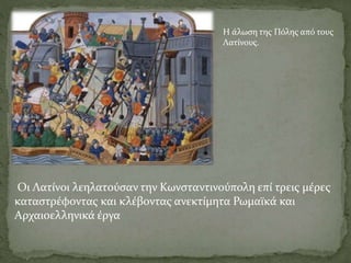 Η άλωση της Πόλης από τους
Λατίνους.
Οι Λατίνοι λεηλατούσαν την Κωνσταντινούπολη επί τρεις μέρες
καταστρέφοντας και κλέβοντας ανεκτίμητα Ρωμαϊκά και
Αρχαιοελληνικά έργα
 