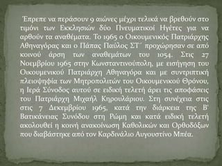 Έπρεπε να περάσουν 9 αιώνες μέχρι τελικά να βρεθούν στο
τιμόνι των Εκκλησιών δύο Πνευματικοί Ηγέτες για να
αρθούν τα αναθέματα. Το 1965 ο Οικουμενικός Πατριάρχης
Αθηναγόρας και ο Πάπας Παύλος ΣΤ΄ προχώρησαν σε από
κοινού άρση των αναθεμάτων του 1054. Στις 27
Νοεμβρίου 1965 στην Κωνσταντινούπολη, με εισήγηση του
Οικουμενικού Πατριάρχη Αθηναγόρα και με συντριπτική
πλειοψηφία των Μητροπολιτών του Οικουμενικού Θρόνου,
η Ιερά Σύνοδος αυτού σε ειδική τελετή άρει τις αποφάσεις
του Πατριάρχη Μιχαήλ Κηρουλάριου. Στη συνέχεια στις
στις 7 Δεκεμβρίου 1965, κατά την διάρκεια της Β‘
Βατικάνειας Συνόδου στη Ρώμη και κατά ειδική τελετή
ακολουθεί η κοινή ανακοίνωση Καθολικών και Ορθοδόξων
που διαβάστηκε από τον Καρδινάλιο Αυγουστίνο Μπέα.
 