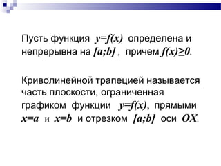 Пусть функция y=f(x) определена и
непрерывна на [a;b] , причем f(x)≥0.
Криволинейной трапецией называется
часть плоскости, ограниченная
графиком функции y=f(x), прямыми
x=a и x=b и отрезком [a;b] оси OX.
 