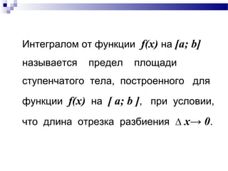 Интегралом от функции f(x) на [a; b]
называется предел площади
ступенчатого тела, построенного для
функции f(x) на [ a; b ], при условии,
что длина отрезка разбиения ∆ x→ 0.
 