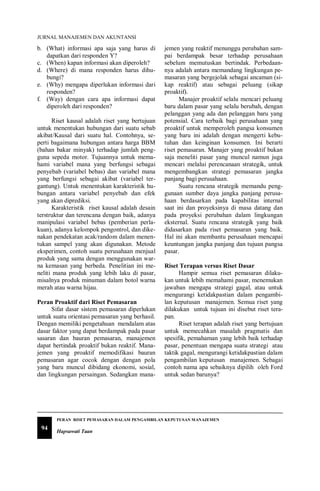 JURNAL MANAJEMEN DAN AKUNTANSI
94
PERAN RISET PEMASARAN DALAM PENGAMBILAN KEPUTUSAN MANAJEMEN
Hapsawati Taan
b. (What) informasi apa saja yang harus di
dapatkan dari responden Y?
c. (When) kapan informasi akan diperoleh?
d. (Where) di mana responden harus dihu-
bungi?
e. (Why) mengapa diperlukan informasi dari
responden?
f. (Way) dengan cara apa informasi dapat
diperoleh dari responden?
Riset kausal adalah riset yang bertujuan
untuk menentukan hubungan dari suatu sebab
akibat/Kausal dari suatu hal. Contohnya, se-
perti bagaimana hubungan antara harga BBM
(bahan bakar minyak) terhadap jumlah peng-
guna sepeda motor. Tujuannya untuk mema-
hami variabel mana yang berfungsi sebagai
penyebab (variabel bebas) dan variabel mana
yang berfungsi sebagai akibat (variabel ter-
gantung). Untuk menentukan karakteristik hu-
bungan antara variabel penyebab dan efek
yang akan diprediksi.
Karakteristik riset kausal adalah desain
terstruktur dan terencana dengan baik, adanya
manipulasi variabel bebas (pemberian perla-
kuan), adanya kelompok pengontrol, dan dike-
nakan pendekatan acak/random dalam menen-
tukan sampel yang akan digunakan. Metode
eksperimen, contoh suatu perusahaan menjual
produk yang sama dengan menggunakan war-
na kemasan yang berbeda. Penelitian ini me-
neliti mana produk yang lebih laku di pasar,
misalnya produk minuman dalam botol warna
merah atau warna hijau.
Peran Proaktif dari Riset Pemasaran
Sifat dasar sistem pemasaran diperlukan
untuk suatu orientasi pemasaran yang berhasil.
Dengan memiliki pengetahuan mendalam atas
dasar faktor yang dapat berdampak pada pasar
sasaran dan bauran pemasaran, manajemen
dapat bertindak proaktif bukan reaktif. Mana-
jemen yang proaktif memodifikasi bauran
pemasaran agar cocok dengan dengan pola
yang baru muncul dibidang ekonomi, sosial,
dan lingkungan persaingan. Sedangkan mana-
jemen yang reaktif menunggu perubahan sam-
pai berdampak besar terhadap perusahaan
sebelum memutuskan bertindak. Perbedaan-
nya adalah antara memandang lingkungan pe-
masaran yang bergejolak sebagai ancaman (si-
kap reaktif) atau sebagai peluang (sikap
proaktif).
Manajer proaktif selalu mencari peluang
baru dalam pasar yang selalu berubah, dengan
pelanggan yang ada dan pelanggan baru yang
potensial. Cara terbaik bagi perusahaan yang
proaktif untuk memperoleh pangsa konsumen
yang baru ini adalah dengan mengerti kebu-
tuhan dan keinginan konsumen. Ini berarti
riset pemasaran. Manajer yang proaktif bukan
saja meneliti pasar yang muncul namun juga
mencari melalui perencanaan strategik, untuk
mengembangkan strategi pemasaran jangka
panjang bagi perusahaan.
Suatu rencana strategik memandu peng-
gunaan sumber daya jangka panjang perusa-
haan berdasarkan pada kapabilitas internal
saat ini dan proyeksinya di masa datang dan
pada proyeksi perubahan dalam lingkungan
eksternal. Suatu rencana strategik yang baik
didasarkan pada riset pemasaran yang baik.
Hal ini akan membantu perusahaan mencapai
keuntungan jangka panjang dan tujuan pangsa
pasar.
Riset Terapan versus Riset Dasar
Hampir semua riset pemasaran dilaku-
kan untuk lebih memahami pasar, menemukan
jawaban mengapa strategi gagal, atau untuk
mengurangi ketidakpastian dalam pengambi-
lan keputusan manajemen. Semua riset yang
dilakukan untuk tujuan ini disebut riset tera-
pan.
Riset terapan adalah riset yang bertujuan
untuk memecahkan masalah pragmatis dan
spesifik, pemahaman yang lebih baik terhadap
pasar, penentuan mengapa suatu strategi atau
taktik gagal, mengurangi ketidakpastian dalam
pengambilan keputusan manajemen. Sebagai
contoh nama apa sebaiknya dipilih oleh Ford
untuk sedan barunya?
 