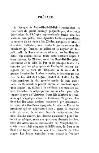 PRilFACE,
A r^poque oii Abou-Obeid-El-Bekri rassemblait les
iiiatcriaux da grand ouvrage giographique, dont celte
dcscriplion dc I'Afriquc seplenLriojialo forme une des
sections principalcs, Irois dynasties berbcres possedaient
la lotalit6 dc ce pays : les Zirides, auxquels le khalife
fatcniide , El-Moezz , avait confie le gouvcrnemcnt des
provinces qui formcnt actuellement la regence de Tri-
poli , cellc de Tunis ct notre Alg6rie ;
— les Hamma-
dilcs, qui avaient enleve toule cettc derni^rc region h
lours parents, les Zirides, — ct les Beni-Ziri-Ibn-Atiya,
souvcrains de la illc dc Fez ct de presquc toutcs les
contr6es que les g^ographcs dc lantiquiti avaient de-
signees par le nom de Tingitanc. A la suite de la
grande invasion des Arabes nomadcs, ovenemcntqui eut
lieu en I'an 443 de Ihegirc (1051-2 de J.-C), les Zi-
rides pcrdirenl la plus grande parlie de leurs 6tats ;
niais les Hammaditcs purcnl encore so maintonir quel-
qucs annees ; ct, fidclcs a la politique des premiers sul-
tans f'atcmides, ils n'epargncrent aucun effort pour sub-
jugucr le pays de VEaolr^ine Ouesl [El-Maghreh-el-Acsa)
,
nom (jui s'appli((ue enct)re a rancienne Tingitane. Les
IJcni-Ziri-Ibn-Atiya avaient (^oiunionce pnr gouvcrncr ,
au nom des Omeiiadcs espagnols, la vilie de Fez ct les
provinces qui en dependent ; puis , apr6s la cbule de
ccltc dynastic, ils s'elaient dcclaros ind^pendants. De-
puis biiMi des aiinecs, les Idrieides n'exergaicnt plus d'an-
lorii6 on Africjuc, mais une (pialriemo dynastic bcrbcrc,
cellc des Almoravidcs, commandes par Yougof-lbn-Ta-
chefin, seiait dcja cmparee de Sidjilinessa, du Dcra ct du
Sous ; se frayant ainsi la voio a la con(jiietc dc I'Es-
l)agnc. Les Arabes nomadcs, ayant occupe la fronliero
 