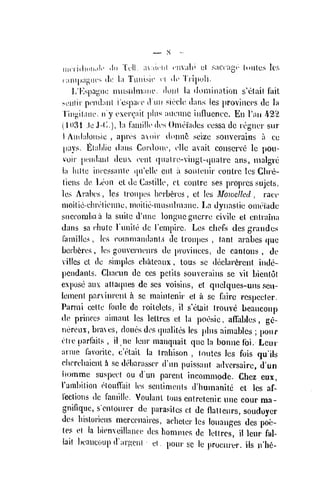 nicriiliuii.ili' iln Tcil. a:iiriil iTiV;ihi cl saCcagV- (oiilcs Ics
( ampai^iu's dc l;i Tuiiisic ci dc Tiipuli.
l/l'.spagnc inusulmiiiii'. donl la dominaUon s'elail iul
M!iiiii' pcndanl i'osparc (Vim sirclc dans les ])rovincfvs dc la
Tiii^itaiic. ii'y t'cr(;ail plus aiicunc influence. En I'ari 422
(
iu3i .Ic J-C..), la famillc (K-s OmoTadcs ocssa dc rognor siir
I Aiidaloiib.ic , api'i's avoir donnC seize souvorains a ce
pays, filahlie liaiis Cordoiu', olio avaiL conserve Ic pou-
voir [)('iidai)l deux cenL qualro-vingL-qualrc ans, nialgre
la hiUe inccssanle (ju'elle cut a soutenir eonlrc les Chi'e-
tiens de Leon oL de Castille, cL eoiilre ses proprcs sujels,
les Avakvs , les lron]>es boi'b^res , el les Mowelled , race
nioitic-elnvliciuie, moilie-inusulmane. La dynaslie omeiade
succombaa la suile d'une longuc guerre civile el enlraina
dans sa cliulc Tunile dc Tenipire. Les chefs des grandes
families ,
les coinmaiulants de Iroiijies , (anl arabcs (jue
berb6res, les gouverneurs de pvuviiiccs, de canlons , de
villcs eL de simples cbaLeaux , lous se declar6rcnl inde-
pendanLs. Clia(?un dc ces pelils souveraiiis sc vit bicnlol
expose aux aUa([ues dc scs voisins, et quclques-uns scu-
lemeiil parvinrenl a se mainlcnir el k se fairc rcspecler.
Parmi eelte I'oule dc roilelels, il s'cLaii (rouvc beaucoup
de prince? aimaiil les lellres et la pocsie , afiables , ge-
nereux, braves, doues dos (pialiles les ]»liis ainiablcs ;
pour
eire parfails , il ne lenr manqiiait que la bonne foi. Lcur
arnie favorilc, c'cLail la Irabison , loulcs les fois qu'ils
cherebaicnl h se deijarasscr d'un puissant adversaire, d'un
iiomme suspect ou dun parent incommode. Chez eux,
Tambilion elouffail les sentimenls d'bumanite et les af-
fections de faniille. Voulanl lous entrelenin unc cour raa-
gnifique, senlourcr de parasites ct dc flalleurs, soudoyer
des bistoriens mercenaires, acbeter les louangcs des poe-
les et la bienveillance des homnies dc letlrcs, il lcur fal-
lail beaucoup d'arKcni •
el. pour so le procurer, ils n'be-
 