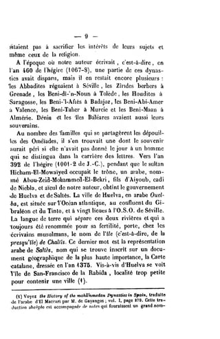 ^ 9 -
i^laient pas a sacrifier los interets de Icurs sujets et
meme ceiix dc la religion.
A Tepoquc ou notre auteur ecrivait , c'est-ii-dirc , en
I'an 460 de I'hegirc (1067-8), une partie dc ces dynas-
lies avail dispani, raais il en reslait encore plusieurs :
'les Abbadites regnaient a Seville , les Zindes berbers a
Orenade , les Beni-di-'n-Noun c» Tolede , les Houdites a
Saragosse, les Beni-'1-Afi6s k Badajoz, les Beni-Abi-Amer
il Valence, les Beni-Taher A Murcie et les Beni-Maan a
Almerie. Denia dt les lies Balleares avaiedt aussi leurs
souverains.
Au nombre des Tamilles qui se parlag^rent les d^pouil-
1es des Oineiades, il s'en Irouvait une dont le souvenir
aurait peri si ellc n'avait pas donnc Ic jour a un hommc
qui se dislingua dans la carriere des leltres. Vers I'an
392 de I'h^gire (1001-2 de J.-C), pendant que le sultan
Hicham-El-Mowajyed occupait le tr6nc, un avabe, nom-
me Abou-Zeid-Molianamcd-El-Bekri , fils d'Aiyoub, cadi
de Niebla, ct aieul de noire auleur, oblint Ic gouvernement
•de Huelva et dcSalt^s. La viile de Huelva, en arabe Ouel-
ba, est situ<?e surTOcean atlantique, au confluent du Gi-
"bral^on ct du Tinto, et a vingt lieues a I'O.S.O. de Seville.
La languc dc terrc qui separc ces deux rivieres et qui a
loujours 6lc renommee pour sa fcrtilite, porte, chez les
ccrivains musulmans, le nom dc Vile (c'est-i-dire, de la
presqu'ile) dc Challts. Ce dernier mot est la representation
arabe de Sahes, nom qui se trouvc inscrit sur un docu-
ment geographiquc dc la plus haute importance, la Carte
catalane, dressec en I'an 1375. Vis-a-vis d'Huelva se volt
1'ile de San-Francisco de la Rabida , locality trop petite
pour contenir une vUle (1).
(1) Voycz the History of the mohShmedan Dynaitiesin Spain, traduite
<le Tarabc d'El Maccari par M. de Gayangos ;
vol. I, page 879. Cclle tra-
duction uhri^p^e est accomp.iRnfc ip notes qui fournissent un grand nonj-
 