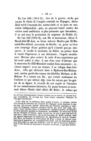 __ -10 ~
En I'an 402 (101 1-2), lors de la guerre civile qui
amena la chute de I'empire omeiade en Espagne, Abou-
Zeid suivit I'exemple des autres chefs et se posa en sou-
vcrain ind6pendant ;
puis, ne pouvant lutter contre des
voisins aussi ambitieux et plus puissants que lui-m6me ,
il se mit sous la protection du seigneur de Niebia (1).
En I'an 443 (1051-2), son fils et succusseur, Abou-'l-
Mosab-Abd-El-Aziz, se laissa enlever Huelva par El-Mo-
taded-Ibn-Abbad, souverain de Seville ; et, pour se tirer
avec avantage d'une position qu'il n'aurait pas pu con-
server ,
il vendit le territoire de Salt^,s au prince dont
il venait d'eprouver, ii son detriment , I'esprit envahis-
seur. Devenu plus avise a la suite d'une experience qui
lui avail cotile si cher, il usa d'un tour d'adresse que
la mauvaisc foi d'El-Motaded rendait bien n6cessaire ; et
,
s'^tant esquivc avec ses Iresors, il se rcfugia dans Cor-
doue ,
ville qui obcissait alors a Djehwer-lbn-Moham-
med, ancien garde-des-sceaux des khalifes Hicham et El-
Hakera. II y amena son fils ,
qui sortait seulement de
I'enfance et qui attirait d6ja tous les ccears par les gra-
ces de sa figure, la vivacity de son esprit et I'^tendue
de ses connaissances litteraires. Ge jeune homme senom-
mait Abou -Obeid-Abd- Allah- El - Bekri , le m6me qui
brc de buns renseisnomcnts. Jusqu'i'i present, on nc Irouve, en aucuno lan-
f{uc europ^enne, un ouvrage qui fasse mieux connaltrc I'histoire de
I'Espagne musulmanc.
(l)En 18*9, M Ic professeur Dozy piiblia h Lcydc, le premier volume
U'uii recueil de mfimoircs sur I'liisloirc de lEspagnc arabe pendant le mo-
ycn age. Get ouvrage, inlitul6 : Recherches sur I'hisloire politique et lilte-
raire de I'Espagne, renferme pliisieurs trait(5s qui nous font cnfin con-
naltre, d une niani6re claire cl satisfaisanlo, queiquos parties de rhisloire
de celle p6mnsule pendant la domination musulmane. La notice sur le CId
est una veritable r6velalion ; apres Pa voir lue. on sail in quoi s'en tenir au
sujet de ce noble aventuricr. qui avail beaucoup de belles qualitds, mais
qui ignorail 6galement les sentiments du patriotisme ct ceux de I'lmma-
int6. Dans un chapltre de treize pages, M. Dozy a rduni ct discut6 avec
nnf,fr.? ^^ J"!^™^"''. ''^', re^sciSnements 6pars <|ue les historiens arabes
^.rf. ^ZT T ^T ^'' '^^'•^''''^"^
'
^""l «<= 4"i se t.ouvo ici relative-
mcnt 5 cctte famille est emprunte i. la nolioc .lu savnnl ot spirituci hollan-
 