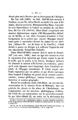 devait plu6 tard s'illustrer par sa description de I'Afrique.
En Tan 456 (1064), ou ¥68, Abd-El-Aziz moiirut 4
Cordoue ; et son fils, Abou-Obeid, se rendit a la cour d'Al-
m6rie, dout lesouvcrain, Mohammed-Ibn-Maan, I'accueil-
lit avec bienveillance et I'admit au nombre de ses fami-
liers. En I'an 478 (1085-6), Abo»i-Obeid remplissait une
mission diplomatique aupres d'EI-Molamed-lbn-Abbadi
roi de Seville, et eut alors i'Dccasion d'assistcr a I'em-
barquement de ce prince qui, voyant I'Espagne musul-
mane pr6te a succomber devant les armes du roi cbre-
tien (Alfonse VI, roi de L6on et de Caslille) , s'etait
decide a passer en Afrique et k soUiciter I'appui du sui--
tan almoraivide, Yougof-lbn -Tacbefln.
Abou Obeid-El-Bekri inourut dans le mois de choual,
i87 (oct.-nov. 1094), dans un Jige trfes avanc6 el avec
la reputation d'un epicurien qui aimait autant le jus dc
la treillc que la poesic et les lettrcs. Quelques auteurs
lui donnenl le surnom iV El-Corlobi (le cordovien), pjtrcc
qu'il avait s^journc asscz longtemps dans I'ancienne ca-
pitale dc TEspagne musulmane. II s'etait acquis une
haute reputation par ses po6sic5 et par divers auvragcs
dans Icsquels il d^ploya un grand savoir commc contio-
vcrsislc , comtne philologue , comtne bolanislc, comme
historien ct commc gcoyraphe.
Parnii les nombreux ecrits d'EI-Bekri, on cite unc de-
monstration de la mission divine de Mahomet , une vue
{•encrale des platilei et des arbres de I'Andalousie , un
cjmmcnlaire sur les ane(!(lotert philologiqucs d'Abou •
Ali-'l-Cali (i), un commentaire sur les proverbcs recueil-
lis par Abou-Obeid (2), un trail6 sur la derivation des
(1) Pour I'histoire de ce philologuc cAlfebre, on peut consulter le<liction-
nairc biographiquc d'lbn-Khallikan, traduit en anglais parM. de Slanc, vol
1, page iio.
tt) La vie ilu grand philologuc. Abou-Obi!id-El-Caceni-lbn-Scllain , re
• rouvc 'Ian.i la tudiKliuu d'lbn-Kiiallikan, vol 11, page 486
 