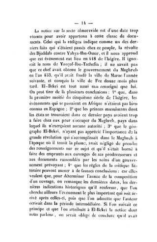 _ 14 __
La notice sur la sccle almoravide est d'unc dale Irop
I'dcenle pour avoir apparlenu h cette classc de docu-
ments. Gelui qui la r^digca indique comme uii des der-
niers fails qui s'etaient passes chez ce peuple, la r6voltc
des Djoddala centre Yahya-Ibn-Ooiar, el il nous apprcnd
<(ue eel evenement eut lieu en 448 de I'hegire. II igno-
rait le nom do Youcof-lbn-Tachefin ; il ne savait pas
que ce chef avail obtenu le gouverncment du Maghreb
en I'an 453, qu'il avail fonde la villc de Maroc Tannic
suivante, el conquis la villc de Fez douze mois plus
tard. El-Bekri est tout aussi mat renscignc qne lui.
On peut tirer de la plusieurs conclusions :
1" que, dans
la premiere moitie du cinquifemc siecle de Thegirc, les
evcnements qui se passaienl en Afriquc n'ctaient pas bi*?n
connus en Espagne ;
2" que les princes musulmans dont
les 6tats se Irouvaient dans ce dernier pays avaicnl irop
a faire chez eux pour soccuper du Maghreb, pays dans
lequel ils n'exergaient aucune aulorile ;
3'^ que Ic gco-
graphe El-Bekri, n'ayanl pas appr6cic riniporlance th la
grande revolution qui s'accomplissait dans le Maghreb a
I'tpoque oh il tenait la plumo, avail neglige du prendre
des renseignemcnts sur ce sujel ct qu'il selail borne i
faire des emprunts aux ouvrages de scs predeccsscurs el
aux documents rassembles par les soins d'uii gouvor-
nemcnt prevoyanl ;
4" que les regies de la ciili(jue lil-
teraire peuvenl mencr a de fausscs conclusions : cai' elles
veulent que, pour determiner I'anncc de la composition
d'un ouvrage, on remarque les dernitires dales, les der-
nieres indications hisloriques qu'il renferme ,
que Ton
ehcrche ailleurs rcveuemenl le plus important qui soil ar-
rive apres celles-ci, puis que Ton adniclte que rautom-
ecrivail dans la periode inlerin<idiaire. Si Ion suivait ce
principe et que Ion aflribual a El-Uekri la notice duni
noXis parlous, on serail oblige dc coiiclurc qu il uNail
 