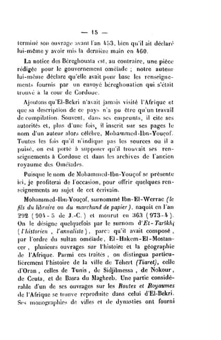 — 15 —
Icrmine son ouvrage avani Ian h'it2, bicn qu'il ail deolart'
lui-nn^me y avoir mis la dcrnicie main on 460.
La notice dos Bcreghouala est, au conlraire, une pi6ce
redig^c pour le gouvernemcnt omeiade ; noire auteur
lui-mcnic declare qu'elie avail pour base ies rcnseigne-
mcnts fournis par un envoye bcreghoualien qui s'elait
Iruuve a la cour de Cordouc.
Ajoutons qu'El-Bekri n'avait jamais visits I'Afriquc el
que sa description dc ce pays na pu 6tre qu'un travail
decompilation. Souvcnt, dans scs emprunls, il cite ses
autorit^s et, plus d'une fois^ il inscril sur ses pages Ic
nom d'un autcur alors c6lebre, Mohammed -Ibn-Youcof.
Toutes Ies Cuis qu'il n indiquc pas Ies sources oil il a
puise, on est porle a supposcv qu'il trouvait ses ren-
seigncmcnts ix Gordoue el dans Ies archives de I'ancien
royaumc dos Omeiades.
Puisqnc le nom dc Mohamiiicd-Ibn-Yougof sc presente
ioi, jc profiterai de loccasion, pour olTrir quelques rcn-
seignemcnls au sujel de eel 6crivain.
Mohammed-lbn-Yougof, surnomm6 Ibn-El-Werrac (le
fils du libraire on du marchand de papier), naquit en I'an
292 (90i-5 de J.-C. ) ct mourut en 363 (973-4-).
On le designe quelquefois par le surnom iVEt-Tarikhi
(
I'liislorien , I'annalislc ) ,
parcc; qu'il avail compost ,
par Tordrc du sultan omeiade , El-Hakem-El-Mostan-
ccr ,
plusicurs ouvrages sur I'hisloirc et la gdographie
de I'Afrique. Parmi ccs traites , on distingua particu-
lierement I'hisloire de la villc de Teherl (Tiarel), celle
d'Oran , celles de Tunis , de Sidjilmessa , de Nokour
,
de Ceuta, et de Basra du Maghreb. Une partie conside-
rable d'un de ses ouvrages sur Ies Boides el Eoyattmes
de I'Afrique se trouve reproduile dans celui d'El-Bekri.
Ses monograpbios do villes e( de dynasties onl fourni
 