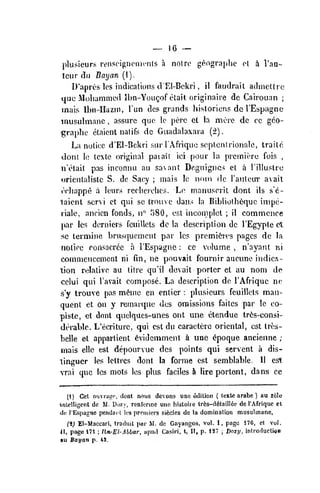 — 16 —
plusieurs rtMiscif^noments a not re ge^ograplie el i I'aa-
tcur di] Bayan (I).
D'aprcs les indications ciEl-Bekri , il faiidrait adincltic
tjiie Molianimed Ibn-Yougof etait originaire dc Carrouan ;
inais ll)n-Hazin, Tun des grands hisloricns de I'Espagnc
musulmane ,
assure quo Ic perc ct la mere de oc geo-
graphc elaicnt natifs dc Guadalaxara (2).
La notice d'El-Bckri siir lAfrique scptcntrionale, traite
•donr, Ic tcxte original paiait ici pour la premiere fois ,
ii'clait pas inconau au saant Daguigncs et a Tilluslro
i>rientalislc S. de Sacy ;
niais !c nom dc I'auleur aail
ecliappe a leurs rediet'ohes. L(' rnanuscrit. donl ils s'e-
laicnL scrvi ct qui se lroue dans la Bibliolh6quc impe-
riale, ancien fonds, n" 580, est inconiplet ; il commence
par Ics derniers Ccuillets dc la description dc TEgypte ct
sc lermine brusqucment par les prcmi^ies pages de la
notice consacrcc a I'Espagn.e : cc volume ,
n'ayant m
coninieneemenl ni fin, ne pouvait fournir aucunc indies
-
tion rdalive au litre qu'il devait porter et au nom de
celui qui I'avait compose. La description de I'Afriquc ne
s'y trouve pas m6me en entier : plusieurs fcuillels man-
quent et on y reinarque des omissions faites par le co-
piste, et dont quelques-unes ont une etendue tr6s-consi-
derable. L'ecriture, qui est du caraeterc oriental, est trt'S-
belle et appartient 6vi(lcnunenl A une <^poque anciennc ;
iriais ello est depourvue des points qui servcnt a dis-
tinguer les lellres doni la forme est semblablc. II est
vrai que les mots les plus faciles & lire portent, dans cc
(1) Get oijvrairc, donl nous devons uno edition ( textc arabe ) au z61e
inWIigcnt de M. Dozy, ronfonne une liistoire tres-d6tai]I6e dc I'Afriquc et
de, lEspagne pcndaiH it's premiers sitelcs dc la domination musulmane,
(i) El-Maccari, traduit par M. dc Gayangos, vol. 1, page 176, ct vol.
If, page 171 ; Iln-El-Albar, iipud Casiri, t, II, p. 127 
Dozy, inlroductioD
)tu Bayan p. 43.
 