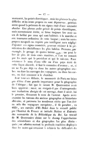 ;
manusci'it, les points (liaciilkiues , m.iis Ics plirascs losplus
(Jiffirilos ct les noms proprcs on soiii dopourvus , preipisc-
mciu quand h presence dc ccs signcs e(ai( d'une iidcessile
absoliio. Unc phrase arabe privcc de points diacritiqucs,
mais correclemen( ccritc, sc laissc (oujours lire avec as-
scz de facilite par ccux qui sent habitues a la niarche el
aiix tournures orduiaircs de eettc languc ; mais les noms
proprcs auxqucls mi copiste pen intelligent aura neglige
trajouter ens signes csseniiels, peuvent resisler ^ la pe-
netration dcs d6cliinVeurs les |.lus habiles. Prenons, par
eempl(<, Ic groupe de qualre lellres o^,, ; on pent le
liro dc plus de irois cents niani(:'res, si Ton ne connaiL
pas los niols qui le pnieedent et qui !c suivent. Pour
relrouM'r Ic noui d'unc ville ou d'un pays ^'cril dc
celle fagon ahsnrde, il faul Ic oonnaitre d'avance ; el, si
on lie I'd pas deja vu dans les autres gdographcs ara-
hes ou dans les ouvrages dcs voyagcurs, ou dans les car-
tes, on doit renoncer a le chcrcher.
Aee tmis ses defauls, le marniscrit de Paris ne laissa
pas d'etre d'unc grande importance pour la geographic
dc TAfriquc ; fail que le savant M. Quatremfere a^sail
Lien apprecic ; aussi, ne craignil-il pas d'entreprendn:
unc traduction abregce dc cet ouvrage, dont il avail, Uu
Ic preiuiei', dccouverl le nom de Tautcur. Apr6s avoir
examine les travau dcs anciens geographes et hisloriens
africains, ct parcouru les nornbreux recits quo Ton doit
au zele des voyageurs europ6ens , il fit parailre , en
1831 , ses cxtraits d'El-Bekri dans le recueil public
par rinstilul dc France el intitule Notices et Extraits
dcs vumuscriis de la Bibliolheque du Roi. Lc travail
dc M. Qnalremferc oblinl sur lc chanap Tapprobalion
des orienlalistes el dcs geographes les plus distin -
gucs ;
on admira surtout la proConde criKlilion d<:(ployee
dans les notes qui servaieni :i eclaircir Ics difficulles du
 