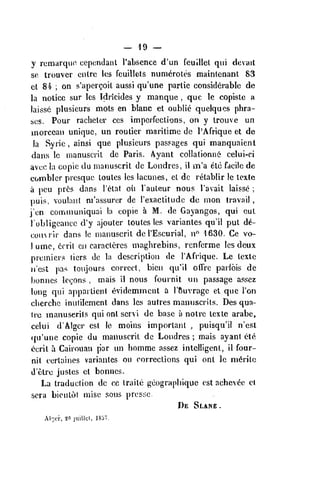— 19 —
y rcmarqvio ccpcndant I'absence d'un feuUlet qui devait
so. trouver cnlre les fcuillels numeroles mainlenant 83
cl 84 ; on s'apcrgoil aussi qu'une parlie considerable dc
la notice sur les Idricides y manque ,
que le copislc a
laissc plusieurs mots en blanc et oublic quelques phra-
ses. Pour raclieler ces impcifections, on y trouve un
morceau unique, un routier maritime de I'Afrique et dc
la Syric , ainsi que plusieurs passages qui manquaient
dans Ic nianusciil de Paris. Ayant collationnd' celui-ci
avec la copie du manuscril dc Londres, il m'a etc facile dc
comblcr prcsquc toulcs les lacunes, et de relablir le lexte
a pcu pr^s dans I'etat oil I'auteur nous I'avait laisse ;
puis, voulani m'assurer de I'exactitude dc nion travail
,
i'en communiquai la copie a M. de Gayangos, qui eut
lobligeancc d'y ajouter toutes les variantes qu'il put de-
courir dans le nianuscrit de I'Escurial, n" 1630. Ce vo-
1 umc, 6frit en caracleres maghrebins, renferme les deux
premiers (icrs de la description de I'Afrique. Le texle
jn'cst pas toujours correct, bien qu'il offre parlois de
bonnes lc<;ons , mais il nous fournit un passage assez
long qui appartient evidemmcnt a rSuvrage et que Ton
clierchc inulilcment dans les autres manuscrits. Des qua-
Ire manuserils qui ont scrvi de base a notre lexte arabe,
celui d'Algcr est Ic moins important ,
puisqu'il n'est
(ju'unc copie du manuscrit dc Londres ; mais ayant ele
ccril a Cairouan par un homme assez intelligent, il four-
nit certaincs variantes ou corrections qui ont le m^ritc
d'etre justes et bonnes.
La traduction dc cc Iraite geographiquc est achevee cl
sera bicntot miso sous prcssc.
De Slane-
Al'_;ci 20 juiUtl, lSo7.
 