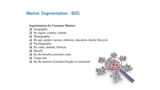 Market Segmentation : B2C
Segmentations for Consumer Markets:
 Geographic
 By region, country, climate.
 Demographic
 ...