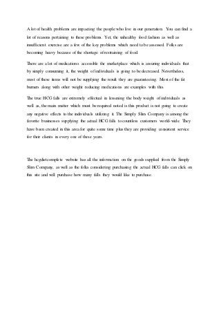 A lot of health problems are impacting the people who live in our generation. You can find a
lot of reasons pertaining to these problems. Yet, the unhealthy food fashion as well as
insufficient exercise are a few of the key problems which need to be assessed. Folks are
becoming heavy because of the shortage of restraining of food.
There are a lot of medications accessible the marketplace which is assuring individuals that
by simply consuming it, the weight of individuals is going to be decreased. Nevertheless,
most of these items will not be supplying the result they are guaranteeing. Most of the fat
burners along with other weight reducing medications are examples with this.
The true HCG falls are extremely effectual in lessening the body weight of individuals as
well as, the main matter which must be required noted is this product is not going to create
any negative effects to the individuals utilizing it. The Simply Slim Company is among the
favorite businesses supplying the actual HCG falls to countless customers world-wide. They
have been created in this area for quite some time plus they are providing consistent service
for their clients in every one of these years.
The hcgdietcomplete website has all the information on the goods supplied from the Simply
Slim Company, as well as the folks considering purchasing the actual HCG falls can click on
this site and will purchase how many falls they would like to purchase.
 