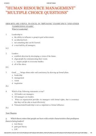 5/15/2015 HRMBITBANK
data:text/html;charset=utf­8,%3Ch3%20class%3D%22post­title%20entry­title%22%20itemprop%3D%22name%22%20style%3D%22margin%3A%200px… 1/9
"HUMANRESOURCEMANAGEMENT"
"MULTIPLECHOICEQUESTIONS"
HRMBITSAREUSEFULTOEXCELIN"IBPSBANK"EXAMS",PSU'S"ANDOTHER
"COMPETITIVEEXAMS"
WhatIsLeadership?
1.Leadershipis:
a.theabilitytoinfluenceagroupingoalachievement.
b.aninheritedtrait.
c.notsomethingthatcanbelearned.
d.atraitheldbyallmanagers.
(a;)
2.Leaders:
a.establishdirectionbydevelopingavisionofthefuture.
b.alignpeoplebycommunicatingtheirvision.
c.c..inspirepeopletoovercomehurdles.
d.alloftheabove
(d;)
3.Good____bringsaboutorderandconsistencybydrawingupformalplans.
a.leadership
b.management
c.vision
d.inspiration
(b;)
4.Whichofthefollowingstatementsistrue?
a.Allleadersaremanagers.
b.Allmanagersareleaders.
c.Whenanorganizationprovidesitsmanagerswithformalrights,thatisassurance
thattheywillbeabletoleadeffectively.
d.Nonsanctionedleadershipisnotasimportantasformalinfluence.
(b;)
TraitTheories
5.Whichtheorystatesthatpeoplearebornwithcertaincharacteristicsthatpredispose
themtobeingleaders?
a.traittheory
b.path­goaltheory
c.LPC
 