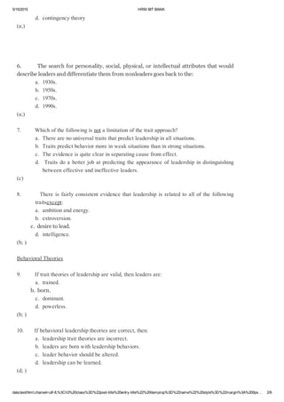 5/15/2015 HRMBITBANK
data:text/html;charset=utf­8,%3Ch3%20class%3D%22post­title%20entry­title%22%20itemprop%3D%22name%22%20style%3D%22margin%3A%200px… 2/9
d.contingencytheory
(a;)
6.Thesearchforpersonality,social,physical,orintellectualattributesthatwould
describeleadersanddifferentiatethemfromnonleadersgoesbacktothe:
a.1930s.
b.1950s.
c.1970s.
d.1990s.
(a;)
7.Whichofthefollowingisnotalimitationofthetraitapproach?
a.Therearenouniversaltraitsthatpredictleadershipinallsituations.
b.Traitspredictbehaviormoreinweaksituationsthaninstrongsituations.
c.Theevidenceisquiteclearinseparatingcausefromeffect.
d.Traitsdoabetterjobatpredictingtheappearanceofleadershipindistinguishing
betweeneffectiveandineffectiveleaders.
(c)
8.Thereisfairlyconsistentevidencethatleadershipisrelatedtoallofthefollowing
traitsexcept:
a.ambitionandenergy.
b.extroversion.
c.desiretolead.
d.intelligence.
(b;)
BehavioralTheories
9.Iftraittheoriesofleadershiparevalid,thenleadersare:
a.trained.
b.born.
c.dominant.
d.powerless.
(b;)
10.Ifbehavioralleadershiptheoriesarecorrect,then:
a.leadershiptraittheoriesareincorrect.
b.leadersarebornwithleadershipbehaviors.
c.leaderbehaviorshouldbealtered.
d.leadershipcanbelearned.
(d;)
 