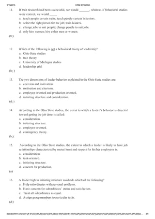 5/15/2015 HRMBITBANK
data:text/html;charset=utf­8,%3Ch3%20class%3D%22post­title%20entry­title%22%20itemprop%3D%22name%22%20style%3D%22margin%3A%200px… 3/9
11.Iftraitresearchhadbeensuccessful,wewould_______,whereasifbehavioralstudies
werecorrect,wewould_____
a.teachpeoplecertaintraits;teachpeoplecertainbehaviors.
b.selecttherightpersonforthejob;trainleaders.
c.changejobstosuitpeople;changepeopletosuitjobs.
d.onlyhirewomen;hireeithermenorwomen.
(b;)
12.Whichofthefollowingisnotabehavioraltheoryofleadership?
a.OhioStatestudies
b.traittheory
c.UniversityofMichiganstudies
d.leadershipgrid
(b;)
13.ThetwodimensionsofleaderbehaviorexplainedintheOhioStatestudiesare:
a.coercionandmotivation.
b.motivationandcharisma.
c.employee­orientedandproduction­oriented.
d.initiatingstructureandconsideration.
(d;)
14.AccordingtotheOhioStatestudies,theextenttowhichaleader’sbehaviorisdirected
towardgettingthejobdoneiscalled:
a.consideration.
b.initiatingstructure.
c.employee­oriented.
d.contingencytheory.
(b;)
15.AccordingtotheOhioStatestudies,theextenttowhichaleaderislikelytohavejob
relationshipscharacterizedbymutualtrustandrespectforhis/heremployeesis:
a.consideration.
b.task­oriented.
c.initiatingstructure.
d.concernforproduction.
(a)
16.Aleaderhighininitiatingstructurewoulddowhichofthefollowing?
a.Helpsubordinateswithpersonalproblems.
b.Haveconcernforsubordinates’statusandsatisfaction.
c.Treatallsubordinatesasequal.
d.Assigngroupmemberstoparticulartasks.
(d;)
 