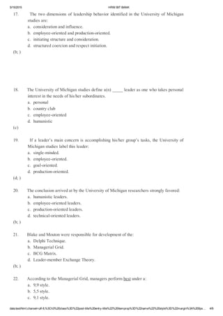 5/15/2015 HRMBITBANK
data:text/html;charset=utf­8,%3Ch3%20class%3D%22post­title%20entry­title%22%20itemprop%3D%22name%22%20style%3D%22margin%3A%200px… 4/9
17.ThetwodimensionsofleadershipbehavioridentifiedintheUniversityofMichigan
studiesare:
a.considerationandinfluence.
b.employee­orientedandproduction­oriented.
c.initiatingstructureandconsideration.
d.structuredcoercionandrespectinitiation.
(b;)
18.TheUniversityofMichiganstudiesdefinea(n)_____leaderasonewhotakespersonal
interestintheneedsofhis/hersubordinates.
a.personal
b.countryclub
c.employee­oriented
d.humanistic
(c)
19.Ifaleader’smainconcernisaccomplishinghis/hergroup’stasks,theUniversityof
Michiganstudieslabelthisleader:
a.single­minded.
b.employee­oriented.
c.goal­oriented.
d.production­oriented.
(d;)
20.TheconclusionarrivedatbytheUniversityofMichiganresearchersstronglyfavored:
a.humanisticleaders.
b.employee­orientedleaders.
c.production­orientedleaders.
d.technical­orientedleaders.
(b;)
21.BlakeandMoutonwereresponsiblefordevelopmentofthe:
a.DelphiTechnique.
b.ManagerialGrid.
c.BCGMatrix.
d.Leader­memberExchangeTheory.
(b;)
22.AccordingtotheManagerialGrid,managersperformbestundera:
a.9,9style.
b.5,5style.
c.9,1style.
 
