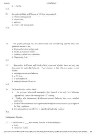 5/15/2015 HRMBITBANK
data:text/html;charset=utf­8,%3Ch3%20class%3D%22post­title%20entry­title%22%20itemprop%3D%22name%22%20style%3D%22margin%3A%200px… 5/9
d.1,9style.
(a;)
23.AccordingtoBlakeandMouton,a9,1styleisconsidered:
a.effectivemanagement.
b.laissez­faire.
c.authority.
d.countryclubmanagement.
(c;)
24.      The graphic portrayal of a two­dimensional view of leadership style by Blake and
Moutonisknownasthe:
a.leastpreferredco­workerscale.
b.leader­participationmodel.
c.autocratic­democraticcontinuum.
d.ManagerialGrid.
(d;)
25.       Researchers in Finland and Sweden have reassessed whether there are only two
dimensions to leadership behavior.  Their premise is that effective leaders would
exhibit:
a.development­orientedbehavior.
b.a9,9style.
c.ateamapproach.
d.employee­orientedbehavior.
(a;)
26.TheScandinavianstudiesfound:
a.    the previous behavioral approaches that focused in on only two behaviors
appropriatelycapturedleadershipinthe21stcentury.
b.    leaders who demonstrate development­oriented behavior have more satisfied
employees.
c.leaderswhodemonstratedevelopment­orientedbehaviorareseenaslesscompetent
bytheiremployees.
d.traitapproacheswereeffectiveinidentifyingleadershipsuccess.
(b;)
ContingencyTheories
27.Considerationof____wasmissingfromthebehavioraltheories.
a.traits
b.situationalfactors
 