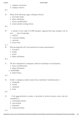 5/15/2015 HRMBITBANK
data:text/html;charset=utf­8,%3Ch3%20class%3D%22post­title%20entry­title%22%20itemprop%3D%22name%22%20style%3D%22margin%3A%200px… 6/9
c.employeesatisfaction
d.employeeturnover
(b;)
28.Whichofthefollowingisnotacontingencytheory?
a.theFiedlermodel
b.BlakeandMouton
c.HerseyandBlanchard
d.leader­memberexchangetheory
(b;)
29.Anational15­yearstudyof41,000managerssuggestedthatmanymanagersrelyon
a(n)____styleofleadership.
a.inclusive
b.consensus­building
c.autocratic
d.laissez­faire
(c;)
30.WhodevelopedtheLPC(leastpreferredco­worker)questionnaire?
a.Greenleaf
b.Fiedler
c.House
d.BlakeandMouton
(b;)
31.Thefirstcomprehensivecontingencymodelforleadershipwasdevelopedby:
a.HerseyandBlanchard.
b.BlakeandMouton.
c.FredFiedler.
d.RobertHouse.
(c;)
32.Fiedler’scontingencymodelassumesthatanindividual’sleadershipstyleis:
a.changeable.
b.trained.
c.situational.
d.fixed.
(d;)
33.       If the least preferred co­worker is described in relatively positive terms, then the
respondentis:
a.relationship­oriented.
b.task­oriented.
c.humanistic.
d.technical­oriented.
(a;)
 
