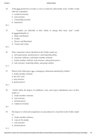 5/15/2015 HRMBITBANK
data:text/html;charset=utf­8,%3Ch3%20class%3D%22post­title%20entry­title%22%20itemprop%3D%22name%22%20style%3D%22margin%3A%200px… 7/9
34.Iftheleastpreferredco­workerisseeninrelativelyunfavorableterms,Fiedlerwould
labeltherespondent:
a.technical­oriented.
b.task­oriented.
c.relationship­oriented.
d.humanistic.
(b;)
35.       “Leaders are inflexible in their ability to change their basic style” would
bemostattributableto:
a.BlakeandMouton.
b.Fiedler.
c.HerseyandBlanchard.
d.VroomandYetton.
(b;)
36.ThreesituationalcriteriaidentifiedintheFiedlermodelare:
a.jobrequirements,positionpower,andleadershipability.
b.charisma,influence,andleader­memberrelations.
c.leader­memberrelations,taskstructure,andpositionpower.
d.taskstructure,leadershipability,andgroupconflict.
(c;)
37.WhichofthefollowingisnotacontingencydimensionidentifiedbyFiedler?
a.leader­memberrelations
b.theLPCscale
c.taskstructure
d.positionpower
(b;)
38.Fiedlerlabelsthedegreeofconfidence,trust,andrespectsubordinateshaveintheir
leaderas:
a.leader­memberrelations.
b.taskstructure.
c.positionpower.
d.employee­oriented.
(a;)
39.ThedegreetowhichjobassignmentsareprocedurizedisclassifiedintheFiedlermodel
as:
a.leader­memberrelations.
b.concernforpeople.
c.taskstructure.
d.positionpower.
(c;)
 