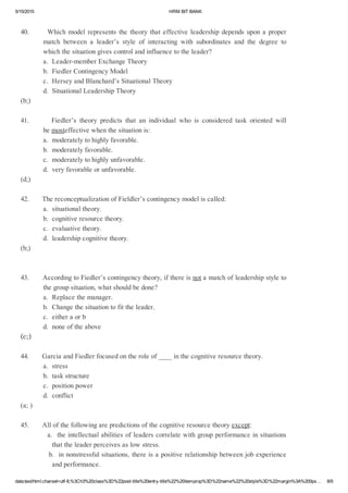 5/15/2015 HRMBITBANK
data:text/html;charset=utf­8,%3Ch3%20class%3D%22post­title%20entry­title%22%20itemprop%3D%22name%22%20style%3D%22margin%3A%200px… 8/9
40.Whichmodelrepresentsthetheorythateffectiveleadershipdependsuponaproper
match between a leader’s style of interacting with subordinates and the degree to
whichthesituationgivescontrolandinfluencetotheleader?
a.Leader­memberExchangeTheory
b.FiedlerContingencyModel
c.HerseyandBlanchard’sSituationalTheory
d.SituationalLeadershipTheory
(b;)
41.       Fiedler’s theory predicts that an individual who is considered task oriented will
bemosteffectivewhenthesituationis:
a.moderatelytohighlyfavorable.
b.moderatelyfavorable.
c.moderatelytohighlyunfavorable.
d.veryfavorableorunfavorable.
(d;)
42.ThereconceptualizationofFieldler’scontingencymodeliscalled:
a.situationaltheory.
b.cognitiveresourcetheory.
c.evaluativetheory.
d.leadershipcognitivetheory.
(b;)
43.AccordingtoFiedler’scontingencytheory,ifthereisnotamatchofleadershipstyleto
thegroupsituation,whatshouldbedone?
a.Replacethemanager.
b.Changethesituationtofittheleader.
c.eitheraorb
d.noneoftheabove
(c;)
44.GarciaandFiedlerfocusedontheroleof____inthecognitiveresourcetheory.
a.stress
b.taskstructure
c.positionpower
d.conflict
(a;)
45.Allofthefollowingarepredictionsofthecognitiveresourcetheoryexcept:
a.theintellectualabilitiesofleaderscorrelatewithgroupperformanceinsituations
thattheleaderperceivesaslowstress.
b.innonstressfulsituations,thereisapositiverelationshipbetweenjobexperience
andperformance.
 