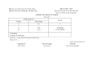 Đơn vi: Cty cổ phần nước mắm Thanh Hương
Địa chỉ: 198 Lê Lai, P.Đông Sơn, TP.Thanh Hóa
Mẫu số: S02b – DNN
(Ban hành theo QĐ số: 48/2006/QĐ- BTC
Ngày 14/9/2006 của Bộ trưởng BTC)
SỔ ĐĂNG KÝ CHỨNG TỪ GHI SỔ
Năm 2014
Chứng từ ghi sổ
Số tiền
Số hiệu Ngày, tháng
A B 1
…….
11
12
……
…….
19/5
31/12
……
…….
10.500.000
12.738.550.883
…..
- Cộng tháng
- Cộng lũy kế từ đầu quý
- Sổ này có ....trang, đánh số từ trang số 01 đến trang ....
- Ngày mở sổ: ......
Ngày31tháng12năm 2012
Người ghi sổ
(Ký, họ tên)
Kế toán trưởng
(Ký, họ tên)
Giám đốc
(Ký, họ tên, đóng dấu)
 