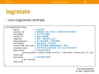 • /etc/logrotate.d/httpd
/var/log/httpd/*log  {
daily #  
minsize 1M #   1MB  
missingok #  
rotate  14 #   14
compress #   gzip
delaycompress #  
notifempty #  
create  640  root  adm #  
sharedscripts #  
postrotate #  
/bin/systemctl reload  httpd.service >  /dev/null  2>/dev/null  ||  true
endscript
prerotate #  
#  do  nothing
endscript
}
$  man  logrotate
 