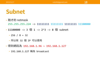 •
255.255.255.224 -­‐>  11111111 11111111 11111111 11100000
• 11100000  -­‐>  3   1  -­‐>  2^3  -­‐>  8   subnet
• 256  /  8  =  32
• 32   IP  
• 192.168.1.96  ~  192.168.1.127
• 192.168.1.127   broadcast
 