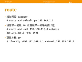 • gateway
#  route  add  default  gw 192.168.1.1
• IP  
#  route  add  -­‐net  192.168.115.0  netmask
255.255.255.0  -­‐dev  eth1
• IP
#  ifconfig eth0  192.168.1.1  netmask 255.255.255.0
 