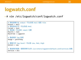 • #  vim  /etc/logwatch/conf/logwatch.conf
#   stdout mail   file
Output  =  mail
#   Html
Format  =  text
#   email  
MailTo =  root
MailFrom =  Logwatch
#   log  
Range  =  yesterday
#   log  level Low,  Med,  High
Detail  =  Low
#   /usr/share/logwatch/default.conf/services  
Service  =  All
 