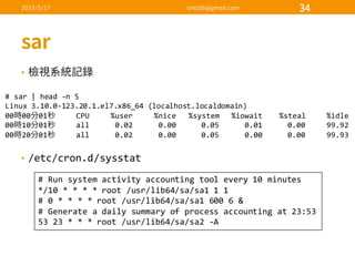 •
• /etc/cron.d/sysstat
#  sar |  head  -­‐n  5
Linux  3.10.0-­‐123.20.1.el7.x86_64  (localhost.localdomain)
00 00 01 CPU          %user          %nice      %system      %iowait %steal          %idle
00 10 01 all            0.02            0.00            0.05            0.01            0.00          99.92
00 20 01 all            0.02            0.00            0.05            0.00            0.00          99.93
#  Run  system  activity  accounting  tool  every  10  minutes
*/10  *  *  *  *  root  /usr/lib64/sa/sa1  1  1
#  0  *  *  *  *  root  /usr/lib64/sa/sa1  600  6  &
#  Generate  a  daily  summary  of  process  accounting  at  23:53
53  23  *  *  *  root  /usr/lib64/sa/sa2  -­‐A
 