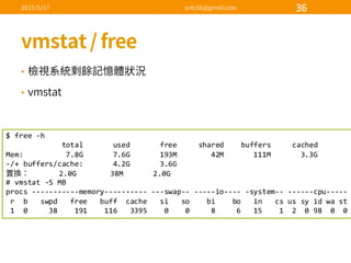 •
•
$  free  -­‐h
total              used              free          shared        buffers          cached
Mem:                    7.8G              7.6G              193M                42M              111M              3.3G
-­‐/+  buffers/cache:              4.2G              3.6G
2.0G                38M              2.0G
#  vmstat -­‐S  MB
procs -­‐-­‐-­‐-­‐-­‐-­‐-­‐-­‐-­‐-­‐-­‐memory-­‐-­‐-­‐-­‐-­‐-­‐-­‐-­‐-­‐-­‐ -­‐-­‐-­‐swap-­‐-­‐ -­‐-­‐-­‐-­‐-­‐io-­‐-­‐-­‐-­‐ -­‐system-­‐-­‐ -­‐-­‐-­‐-­‐-­‐-­‐cpu-­‐-­‐-­‐-­‐-­‐
r    b      swpd free      buff    cache      si so        bi        bo in      cs us  sy id  wa st
1    0          38        191        116      3395        0        0          8          6      15        1    2    0  98    0    0
 