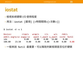 •
• iostat [ ]  [< >[< >]]
•   %util  
$  iostat -­‐d  -­‐x  1
Device:                  rrqm/s      wrqm/s          r/s          w/s        rkB/s        
wkB/s  avgrq-­‐sz avgqu-­‐sz await  r_await w_await svctm %util
sda 0.00          0.00        0.00      16.00          0.00      
188.00        23.50          0.00        0.00        0.00        0.00      0.00      0.00
 