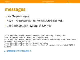• /var/log/messages
•
• syslog  
Feb  14  00:01:50  localhost  kernel:  smpboot:  CPU0:  Intel(R)  Celeron(R)  CPU                
E3400    @  2.60GHz  (fam:  06,  model:  17,  stepping:  0a)
Feb  14  00:01:50  localhost  kernel:  Performance  Events:  unsupported  p6  CPU  model  23  no  
PMU  driver,  software  events  only.
Feb  14  00:01:50  localhost  kernel:  Brought  up  1  CPUs
Feb  14  00:01:50  localhost  kernel:  smpboot:  Total  of  1  processors  activated  (5202.48  
BogoMIPS)
 