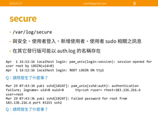 • /var/log/secure
•
•
Apr    1  16:12:16  localhost  login:  pam_unix(login:session):  session  opened  for  
user  root  by  LOGIN(uid=0)
Apr    1  16:12:16  localhost  login:  ROOT  LOGIN  ON  tty1
Mar  29  07:43:34  yuki sshd[18247]:  pam_unix(sshd:auth):  authentication  
failure;  logname=  uid=0  euid=0            tty=ssh ruser=  rhost=183.136.216.6    
user=root
Mar  29  07:43:36  yuki sshd[18247]:  Failed  password  for  root  from  
183.136.216.6  port  45215  ssh2
 