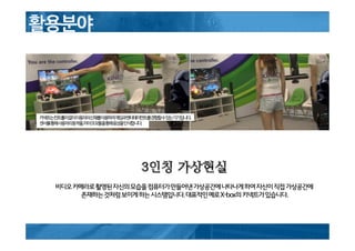 3인칭 가상현실
비디오카메라로촬영된자신의모습을컴퓨터가만들어낸가상공간에나타나게하여자신이직접가상공간에
존재하는것처럼보이게하는시스템입니다.대표적인예로X-box의키넥트가있습니다.
 