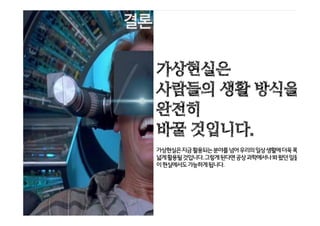 가상현실은 사람들의 생활 방식을 완전히 바꾸
어 놓게 될 것이다.
앞으로 Virtual Reality는 지금 활용되는 분야 뿐
아니라, 실생활에 더욱 폭넓게 활용될 것이다.
그렇게 된다면 공상 과학에서나 봐 왔던 일들이
현실에서도 가능하게 된다.
가상현실은
사람들의 생활 방식을
완전히
바꿀 것입니다.
가상현실은지금활용되는분야를넘어우리의일상생활에더욱폭
넓게활용될것입니다.그렇게된다면공상과학에서나봐왔던일들
이현실에서도가능하게됩니다.
 