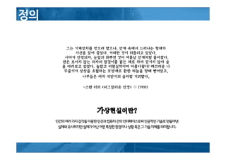 가가가가상현실이란상현실이란상현실이란상현실이란????
인간의여러가지감각을이용한인간과컴퓨터간의인터페이스로써인공적인기술로만들어낸
실제와유사하지만실제가아닌어떤특정한환경이나상황혹은그기술자체를의미합니다.
그는 기계장치를 벗으려 했으나, 안개 속에서 드러나는 형체가
시선을 잡아 끌었다. 거대한 것이 뒤틀리고 있었다.
시야가 안정되자, 눈앞의 희뿌연 것이 여름날 안개처럼 흩어졌다.
댄은 보이지 않는 의자의 팔걸이를 붙든 채로 차마 믿기지 않아 숲
을 바라보고 있었다. 놀랍고 비현실적이며 아름다웠다! 매끄러운 나
무줄기가 상상을 초월하는 모양새로 환한 하늘을 향해 뻗어있고,
나무들은 마치 석탄기의 숲처럼 기괴했다.
-스탠 리의 <피그말리온 안경> 中 (1935)
 