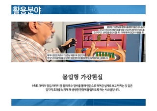 몰입형 가상현실
HMD,데이터장갑,데이터옷등의특수장비를통해인간으로하여금실제로보고만지는것같은
감각적효과를느끼게해생생한환경에몰입하도록하는시스템입니다.
 