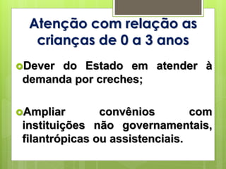 Atenção com relação as
crianças de 0 a 3 anos
Dever do Estado em atender à
demanda por creches;
Ampliar convênios com
instituições não governamentais,
filantrópicas ou assistenciais.
 