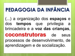 PEDAGOGIA DA INFÂNCIA
(...) a organização dos espaços e
dos tempos que privilegia a
brincadeira e a voz das crianças,
coconstrutoras de seus
processos de desenvolvimento, de
aprendizagem e de socialização.
 