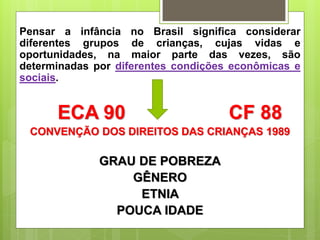 Pensar a infância no Brasil significa considerar
diferentes grupos de crianças, cujas vidas e
oportunidades, na maior parte das vezes, são
determinadas por diferentes condições econômicas e
sociais.
ECA 90 CF 88
CONVENÇÃO DOS DIREITOS DAS CRIANÇAS 1989
GRAU DE POBREZA
GÊNERO
ETNIA
POUCA IDADE
 