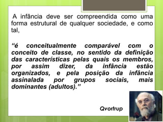 A infância deve ser compreendida como uma
forma estrutural de qualquer sociedade, e como
tal,
“é conceitualmente comparável com o
conceito de classe, no sentido da definição
das características pelas quais os membros,
por assim dizer, da infância estão
organizados, e pela posição da infância
assinalada por grupos sociais, mais
dominantes (adultos).”
Qvortrup
 