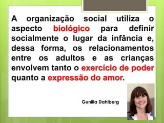 A organização social utiliza o
aspecto biológico para definir
socialmente o lugar da infância e,
dessa forma, os relacionamentos
entre os adultos e as crianças
envolvem tanto o exercício de poder
quanto a expressão do amor.
Gunilla Dahlberg
 