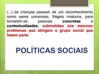 (...) as crianças passam de um reconhecimento
como seres universais, frágeis imaturos, para
tornarem-se pessoas concretas e
contextualizadas, submetidas aos mesmos
problemas que atingem o grupo social que
fazem parte.
 