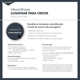 Inscripción
inscríbete en
www.apd.es
Formaliza tu inscripción a este afterwork
a través de nuestra web www.apd.es:
1) Regístrate en nuestra web
(recibirás un mail de confirmación con tu clave de acceso)
2) Dirígete a la actividad a la que quieres inscribirte
3) Pulsa el botón “Inscribirme” y rellena los campos solicitados
Los gastos de formación de personal tienen la consideración de gastos
deducibles para la determinación del rendimiento de las actividades
económicas, tanto en el Impuesto sobre Sociedades como en el Impuesto sobre
la Renta de las Personas Físicas. Aquellos gastos e inversiones destinados a
habituar a los empleados en la utilización de las nuevas tecnologías de la
comunicación y de la información dan derecho a practicar una deducción en
la cuota íntegra de ambos impuestos en el porcentaje previsto legalmente.
Informaciones prácticas
•	Fecha: Valencia, 2 de julio 2015
•	Lugar: Hotel The Westin Valencia
		Calle de Amadeo de Saboya, 16, Valencia
•	Horario: de 18.30 h. a 23.00 h.
•	Teléfono: 963 735 013
Cuota de inscripción
•	Los socios de APD dispondrán de dos plazas gratuitas
para el afterwork.
•	No socios: 490€ + 21% IVA
Cancelaciones
•	En caso de no cancelar la inscripción o realizarla con
menos de 24 horas deberá abonar el 100% del importe.
Forma de pago
El pago del derecho de inscripción se hará efectivo antes
de iniciarse este seminario por medio de alguno de los
siguientes procedimientos:
•	Domiciliación
•	Transferencia a favor de A.P.D.:
Banco de Santander ccc:
ES98 0049 0265 4421 10501351
•	Cheque nominativo
Ilusionar para crecer
II Afterwork APD Levante
Valencia,2 de julio 2015
 