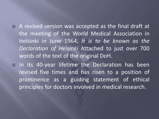  A revised version was accepted as the final draft at
the meeting of the World Medical Association in
Helsinki in June 1964, It is to be known as the
Declaration of Helsinki Attached to just over 700
words of the text of the original DoH.
 In its 40-year lifetime the Declaration has been
revised five times and has risen to a position of
prominence as a guiding statement of ethical
principles for doctors involved in medical research.
 
