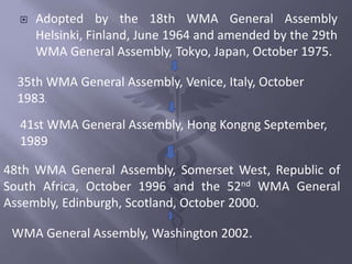  Adopted by the 18th WMA General Assembly
Helsinki, Finland, June 1964 and amended by the 29th
WMA General Assembly, Tokyo, Japan, October 1975.
35th WMA General Assembly, Venice, Italy, October
1983.
41st WMA General Assembly, Hong Kongng September,
1989
48th WMA General Assembly, Somerset West, Republic of
South Africa, October 1996 and the 52nd WMA General
Assembly, Edinburgh, Scotland, October 2000.
WMA General Assembly, Washington 2002.
 